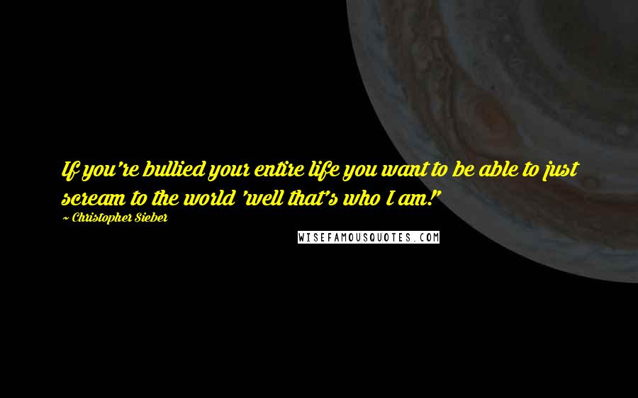 Christopher Sieber quotes: If you're bullied your entire life you want to be able to just scream to the world 'well that's who I am!'