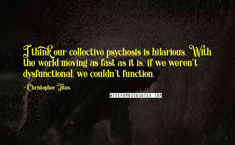 Christopher Titus quotes: I think our collective psychosis is hilarious. With the world moving as fast as it is, if we weren't dysfunctional, we couldn't function.