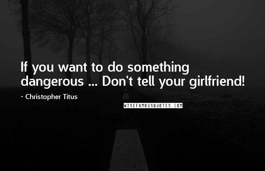 Christopher Titus quotes: If you want to do something dangerous ... Don't tell your girlfriend!