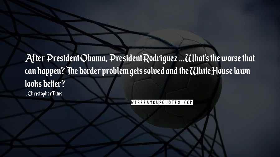 Christopher Titus quotes: After President Obama, President Rodriguez ... What's the worse that can happen? The border problem gets solved and the White House lawn looks better?