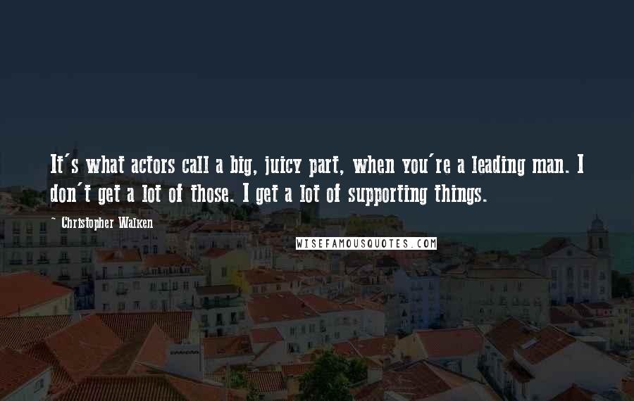Christopher Walken quotes: It's what actors call a big, juicy part, when you're a leading man. I don't get a lot of those. I get a lot of supporting things. Christopher Walken quotes: It's what actors call a big, juicy part, when you're a leading man. I don't get a lot of those. I get a lot of supporting things.