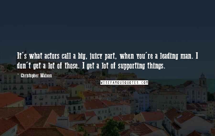 Christopher Walken quotes: It's what actors call a big, juicy part, when you're a leading man. I don't get a lot of those. I get a lot of supporting things.