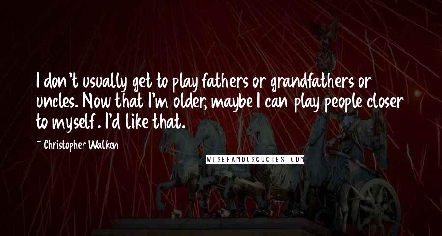 Christopher Walken quotes: I don't usually get to play fathers or grandfathers or uncles. Now that I'm older, maybe I can play people closer to myself. I'd like that. Christopher Walken quotes: I don't usually get to play fathers or grandfathers or uncles. Now that I'm older, maybe I can play people closer to myself. I'd like that.