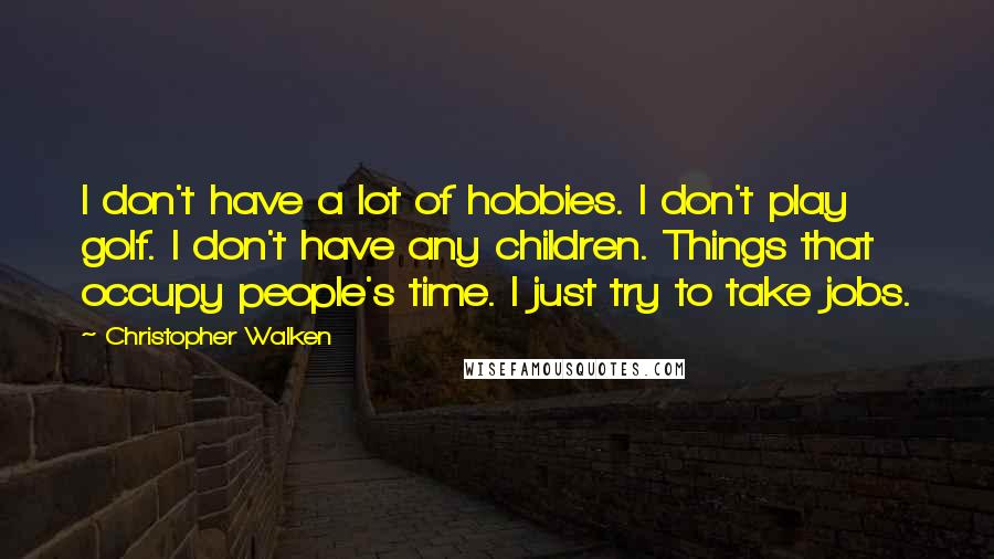 Christopher Walken quotes: I don't have a lot of hobbies. I don't play golf. I don't have any children. Things that occupy people's time. I just try to take jobs. Christopher Walken quotes: I don't have a lot of hobbies. I don't play golf. I don't have any children. Things that occupy people's time. I just try to take jobs.