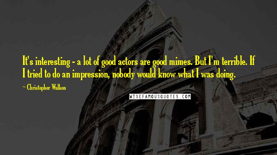Christopher Walken quotes: It's interesting - a lot of good actors are good mimes. But I'm terrible. If I tried to do an impression, nobody would know what I was doing. Christopher Walken quotes: It's interesting - a lot of good actors are good mimes. But I'm terrible. If I tried to do an impression, nobody would know what I was doing.