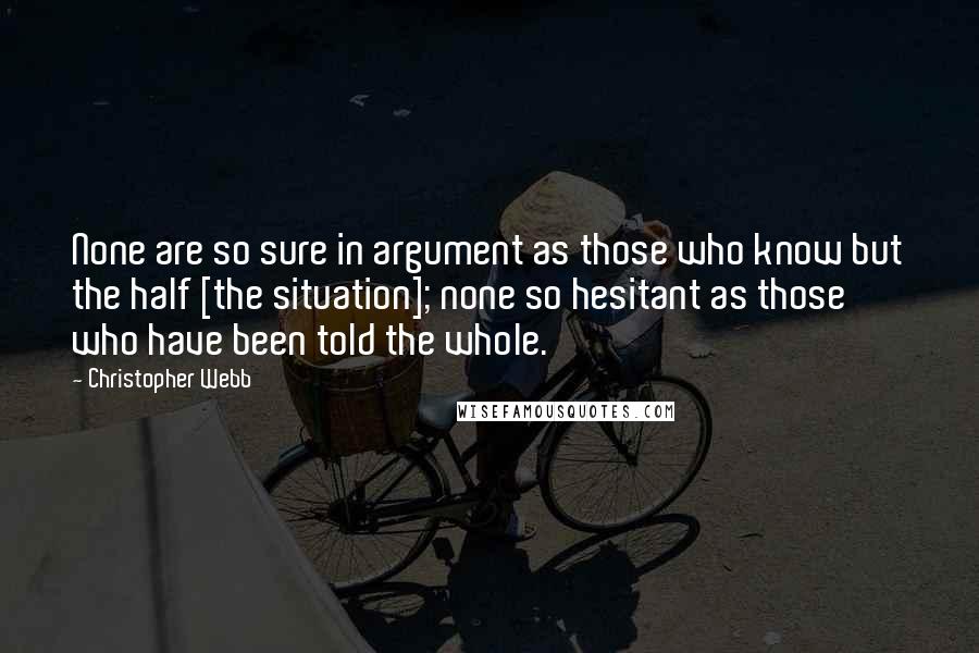 Christopher Webb quotes: None are so sure in argument as those who know but the half [the situation]; none so hesitant as those who have been told the whole.