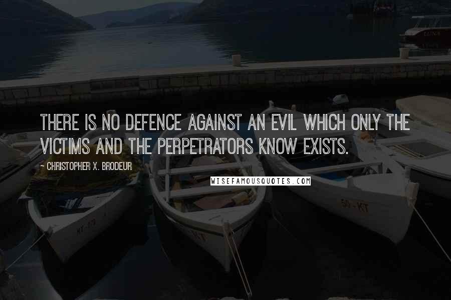Christopher X. Brodeur quotes: There is no defence against an evil which only the victims and the perpetrators know exists. Christopher X. Brodeur quotes: There is no defence against an evil which only the victims and the perpetrators know exists.