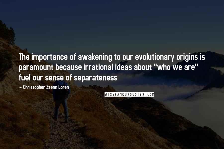 Christopher Zzenn Loren quotes: The importance of awakening to our evolutionary origins is paramount because irrational ideas about "who we are" fuel our sense of separateness Christopher Zzenn Loren quotes: The importance of awakening to our evolutionary origins is paramount because irrational ideas about "who we are" fuel our sense of separateness