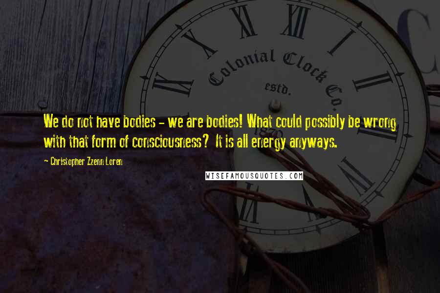Christopher Zzenn Loren quotes: We do not have bodies - we are bodies! What could possibly be wrong with that form of consciousness? It is all energy anyways.