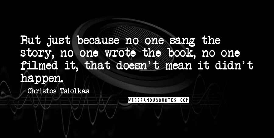 Christos Tsiolkas quotes: But just because no-one sang the story, no-one wrote the book, no-one filmed it, that doesn't mean it didn't happen.