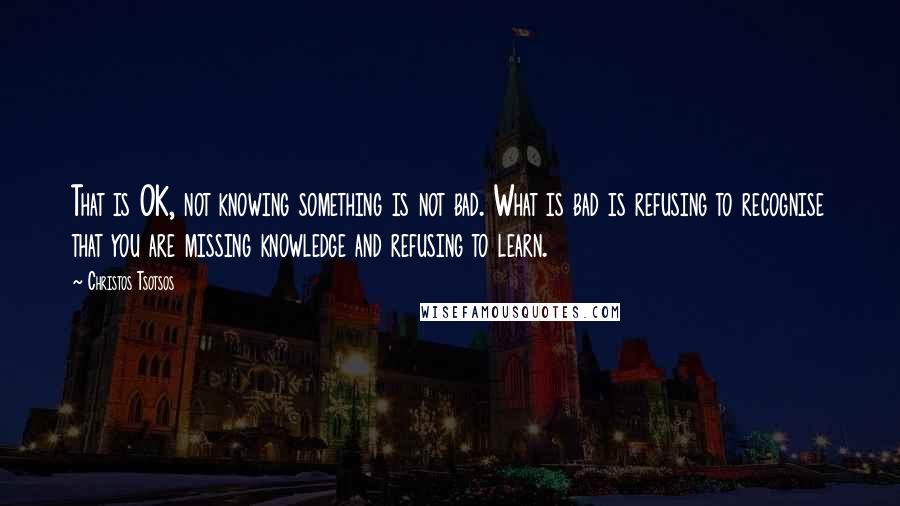 Christos Tsotsos quotes: That is OK, not knowing something is not bad. What is bad is refusing to recognise that you are missing knowledge and refusing to learn. Christos Tsotsos quotes: That is OK, not knowing something is not bad. What is bad is refusing to recognise that you are missing knowledge and refusing to learn.