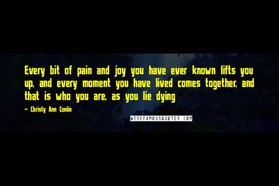 Christy Ann Conlin quotes: Every bit of pain and joy you have ever known lifts you up, and every moment you have lived comes together, and that is who you are, as you lie