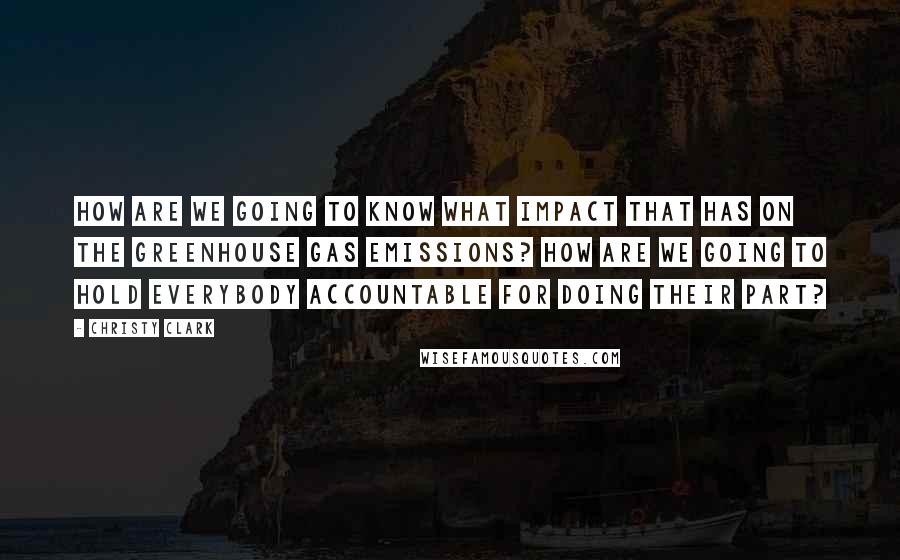 Christy Clark quotes: How are we going to know what impact that has on the greenhouse gas emissions? How are we going to hold everybody accountable for doing their part?