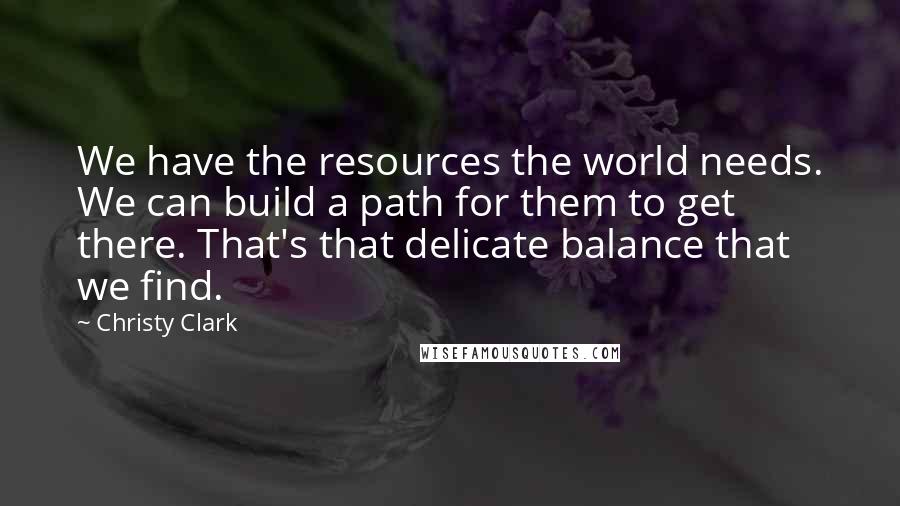 Christy Clark quotes: We have the resources the world needs. We can build a path for them to get there. That's that delicate balance that we find. Christy Clark quotes: We have the resources the world needs. We can build a path for them to get there. That's that delicate balance that we find.
