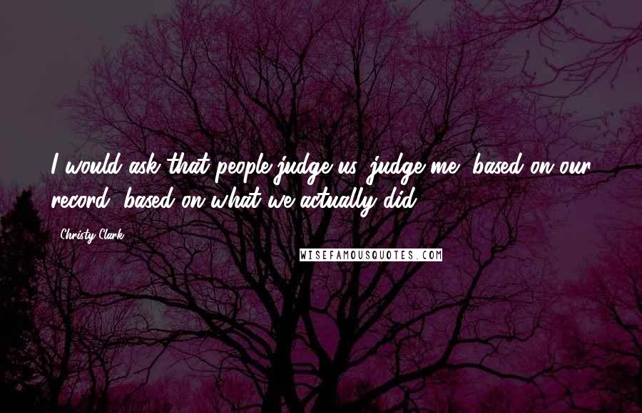 Christy Clark quotes: I would ask that people judge us, judge me, based on our record, based on what we actually did,