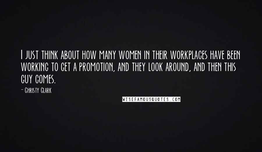 Christy Clark quotes: I just think about how many women in their workplaces have been working to get a promotion, and they look around, and then this guy comes.