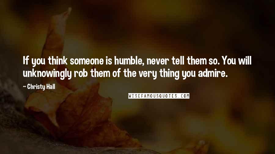 Christy Hall quotes: If you think someone is humble, never tell them so. You will unknowingly rob them of the very thing you admire.