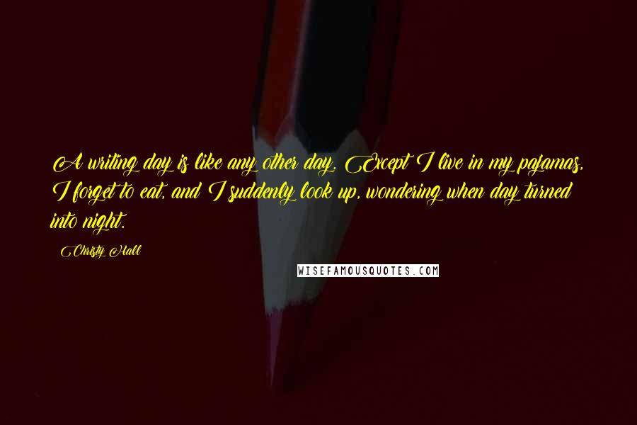 Christy Hall quotes: A writing day is like any other day. Except I live in my pajamas, I forget to eat, and I suddenly look up, wondering when day turned into night.