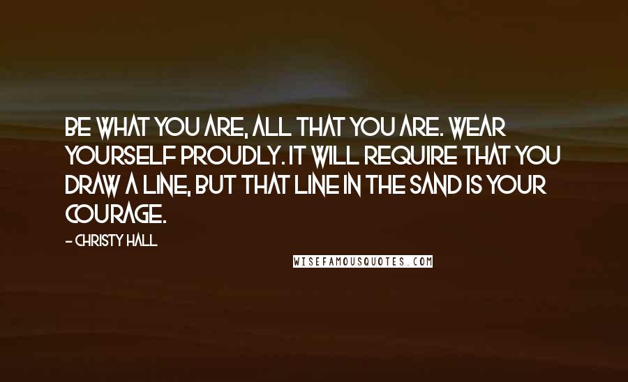 Christy Hall quotes: Be what you are, all that you are. Wear yourself proudly. It will require that you draw a line, but that line in the sand is your courage.