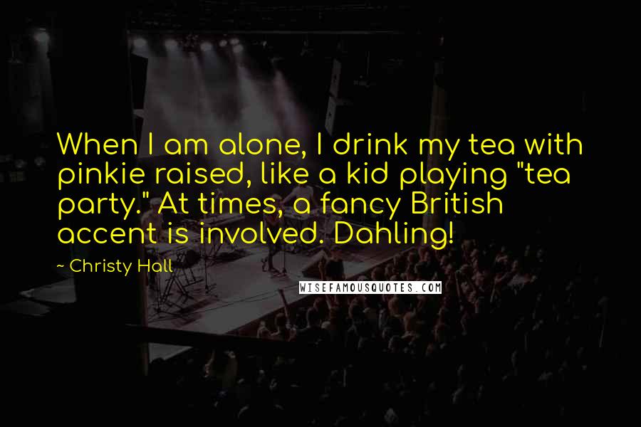 Christy Hall quotes: When I am alone, I drink my tea with pinkie raised, like a kid playing "tea party." At times, a fancy British accent is involved. Dahling!