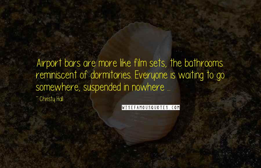 Christy Hall quotes: Airport bars are more like film sets, the bathrooms reminiscent of dormitories. Everyone is waiting to go somewhere, suspended in nowhere ...