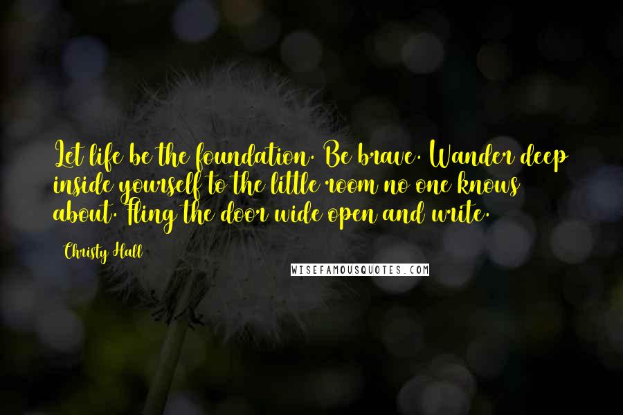 Christy Hall quotes: Let life be the foundation. Be brave. Wander deep inside yourself to the little room no one knows about. Fling the door wide open and write.