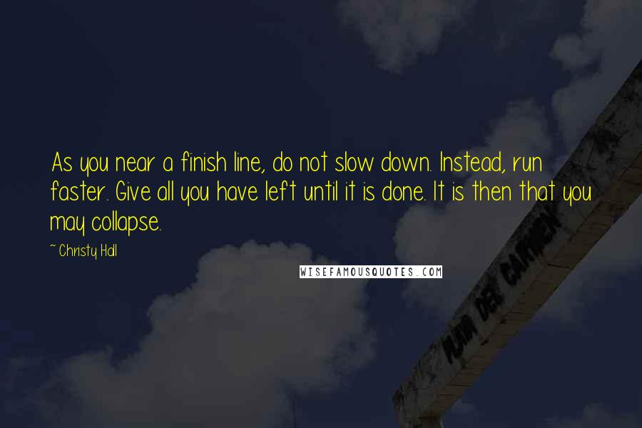 Christy Hall quotes: As you near a finish line, do not slow down. Instead, run faster. Give all you have left until it is done. It is then that you may collapse.