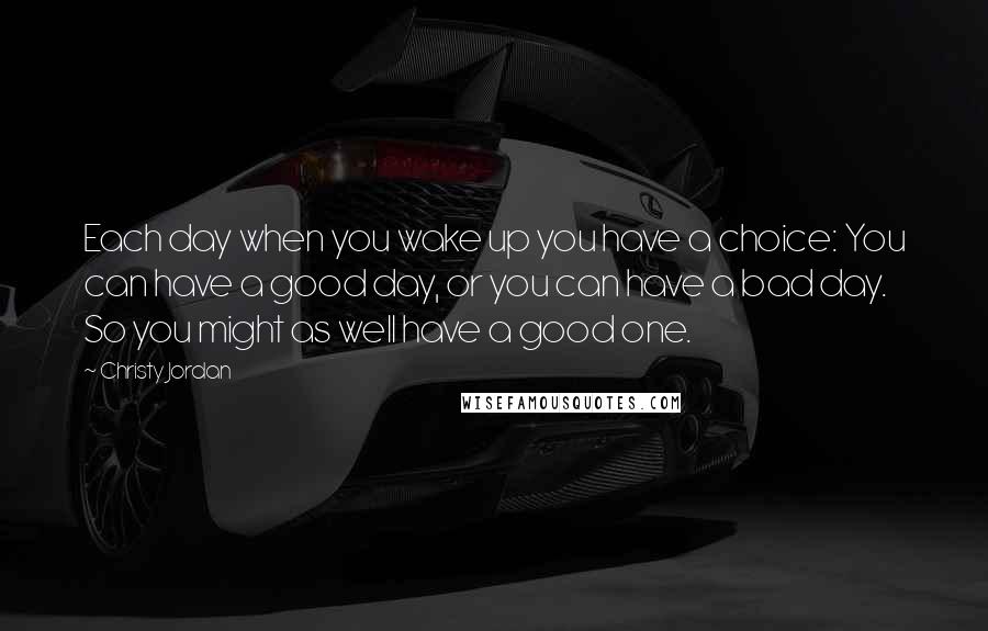 Christy Jordan quotes: Each day when you wake up you have a choice: You can have a good day, or you can have a bad day. So you might as well have a Christy Jordan quotes: Each day when you wake up you have a choice: You can have a good day, or you can have a bad day. So you might as well have a