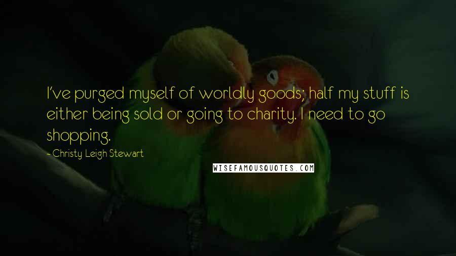 Christy Leigh Stewart quotes: I've purged myself of worldly goods; half my stuff is either being sold or going to charity. I need to go shopping.