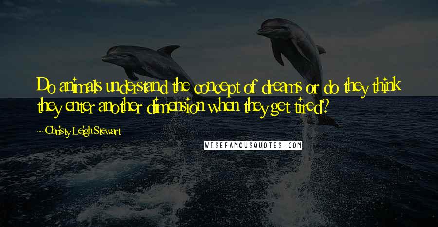 Christy Leigh Stewart quotes: Do animals understand the concept of dreams or do they think they enter another dimension when they get tired?