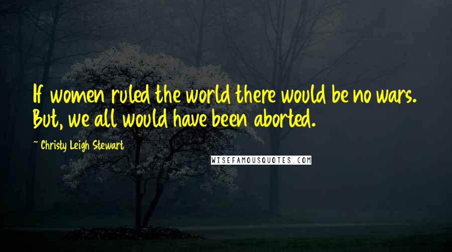 Christy Leigh Stewart quotes: If women ruled the world there would be no wars. But, we all would have been aborted.