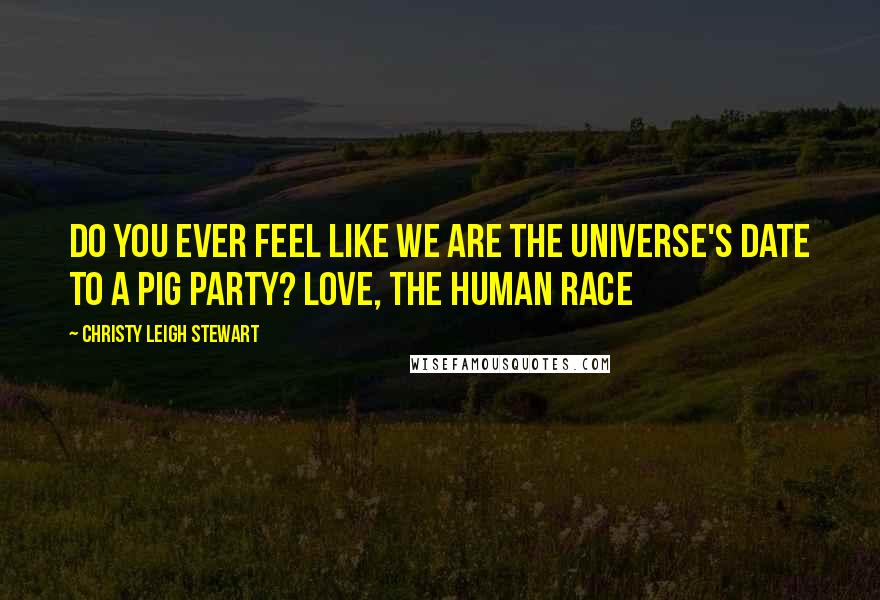 Christy Leigh Stewart quotes: Do you ever feel like we are the universe's date to a pig party? Love, The Human Race