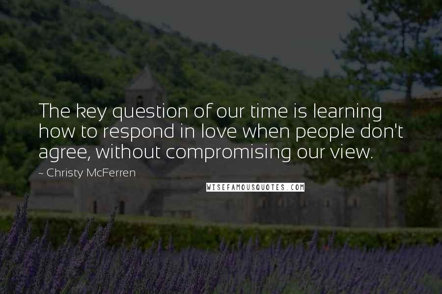 Christy McFerren quotes: The key question of our time is learning how to respond in love when people don't agree, without compromising our view.