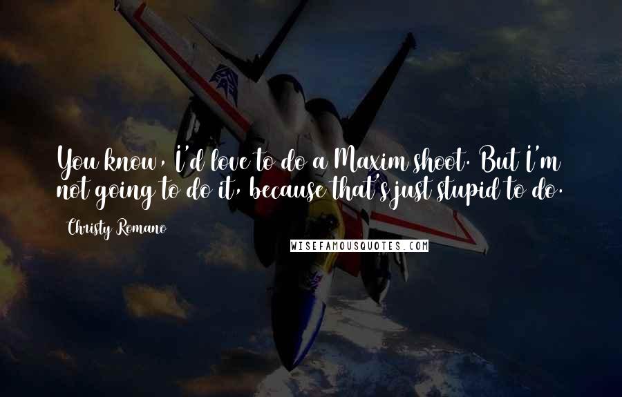 Christy Romano quotes: You know, I'd love to do a Maxim shoot. But I'm not going to do it, because that's just stupid to do.