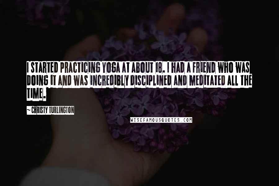 Christy Turlington quotes: I started practicing Yoga at about 18. I had a friend who was doing it and was incredibly disciplined and meditated all the time.