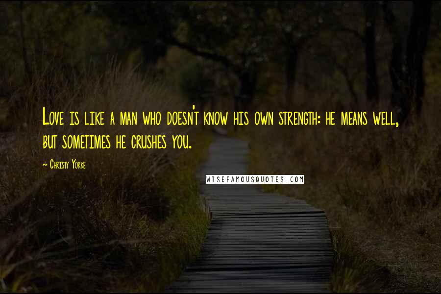 Christy Yorke quotes: Love is like a man who doesn't know his own strength: he means well, but sometimes he crushes you. Christy Yorke quotes: Love is like a man who doesn't know his own strength: he means well, but sometimes he crushes you.