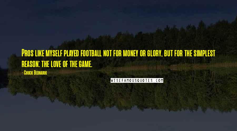 Chuck Bednarik quotes: Pros like myself played football not for money or glory, but for the simplest reason: the love of the game.