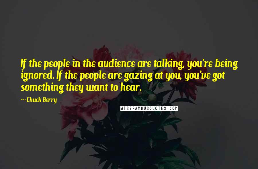 Chuck Berry quotes: If the people in the audience are talking, you're being ignored. If the people are gazing at you, you've got something they want to hear.