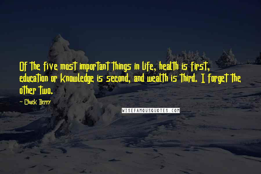 Chuck Berry quotes: Of the five most important things in life, health is first, education or knowledge is second, and wealth is third. I forget the other two. Chuck Berry quotes: Of the five most important things in life, health is first, education or knowledge is second, and wealth is third. I forget the other two.