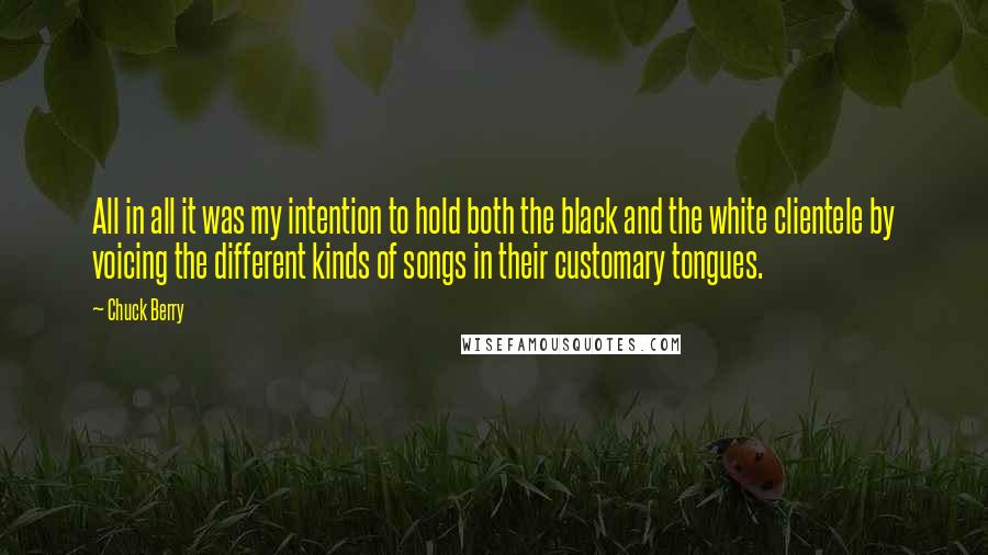 Chuck Berry quotes: All in all it was my intention to hold both the black and the white clientele by voicing the different kinds of songs in their customary tongues. Chuck Berry quotes: All in all it was my intention to hold both the black and the white clientele by voicing the different kinds of songs in their customary tongues.