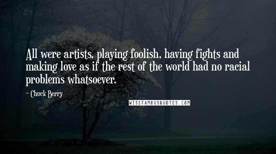 Chuck Berry quotes: All were artists, playing foolish, having fights and making love as if the rest of the world had no racial problems whatsoever.