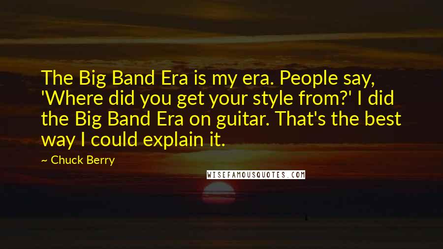 Chuck Berry quotes: The Big Band Era is my era. People say, 'Where did you get your style from?' I did the Big Band Era on guitar. That's the best way I could