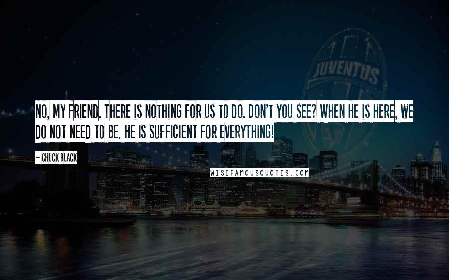 Chuck Black quotes: No, my friend. There is nothing for us to do. Don't you see? When He is here, we do not need to be. He is sufficient for everything!