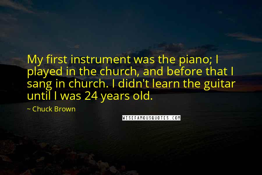 Chuck Brown quotes: My first instrument was the piano; I played in the church, and before that I sang in church. I didn't learn the guitar until I was 24 years old.