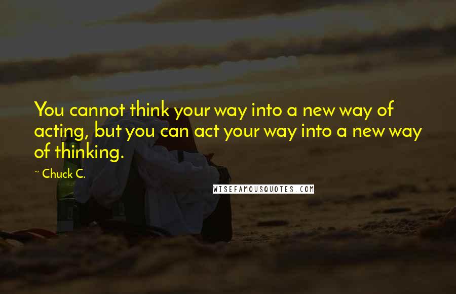 Chuck C. quotes: You cannot think your way into a new way of acting, but you can act your way into a new way of thinking.