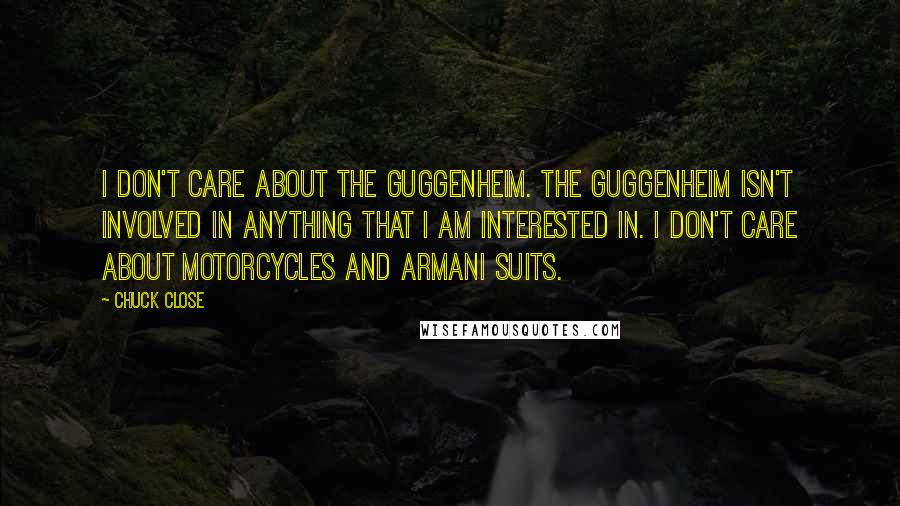 Chuck Close quotes: I don't care about the Guggenheim. The Guggenheim isn't involved in anything that I am interested in. I don't care about motorcycles and Armani suits. Chuck Close quotes: I don't care about the Guggenheim. The Guggenheim isn't involved in anything that I am interested in. I don't care about motorcycles and Armani suits.
