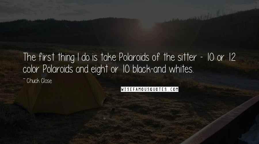 Chuck Close quotes: The first thing I do is take Polaroids of the sitter - 10 or 12 color Polaroids and eight or 10 black-and whites.