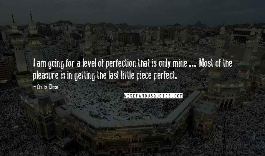 Chuck Close quotes: I am going for a level of perfection that is only mine ... Most of the pleasure is in getting the last little piece perfect. Chuck Close quotes: I am going for a level of perfection that is only mine ... Most of the pleasure is in getting the last little piece perfect.