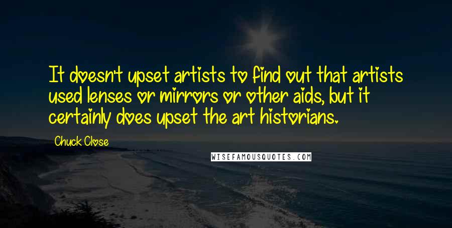 Chuck Close quotes: It doesn't upset artists to find out that artists used lenses or mirrors or other aids, but it certainly does upset the art historians. Chuck Close quotes: It doesn't upset artists to find out that artists used lenses or mirrors or other aids, but it certainly does upset the art historians.