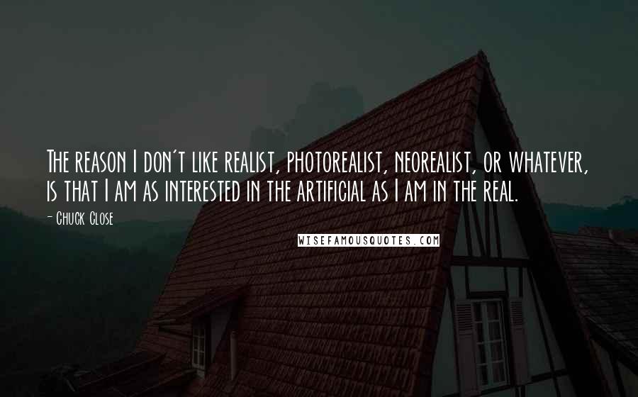 Chuck Close quotes: The reason I don't like realist, photorealist, neorealist, or whatever, is that I am as interested in the artificial as I am in the real. Chuck Close quotes: The reason I don't like realist, photorealist, neorealist, or whatever, is that I am as interested in the artificial as I am in the real.